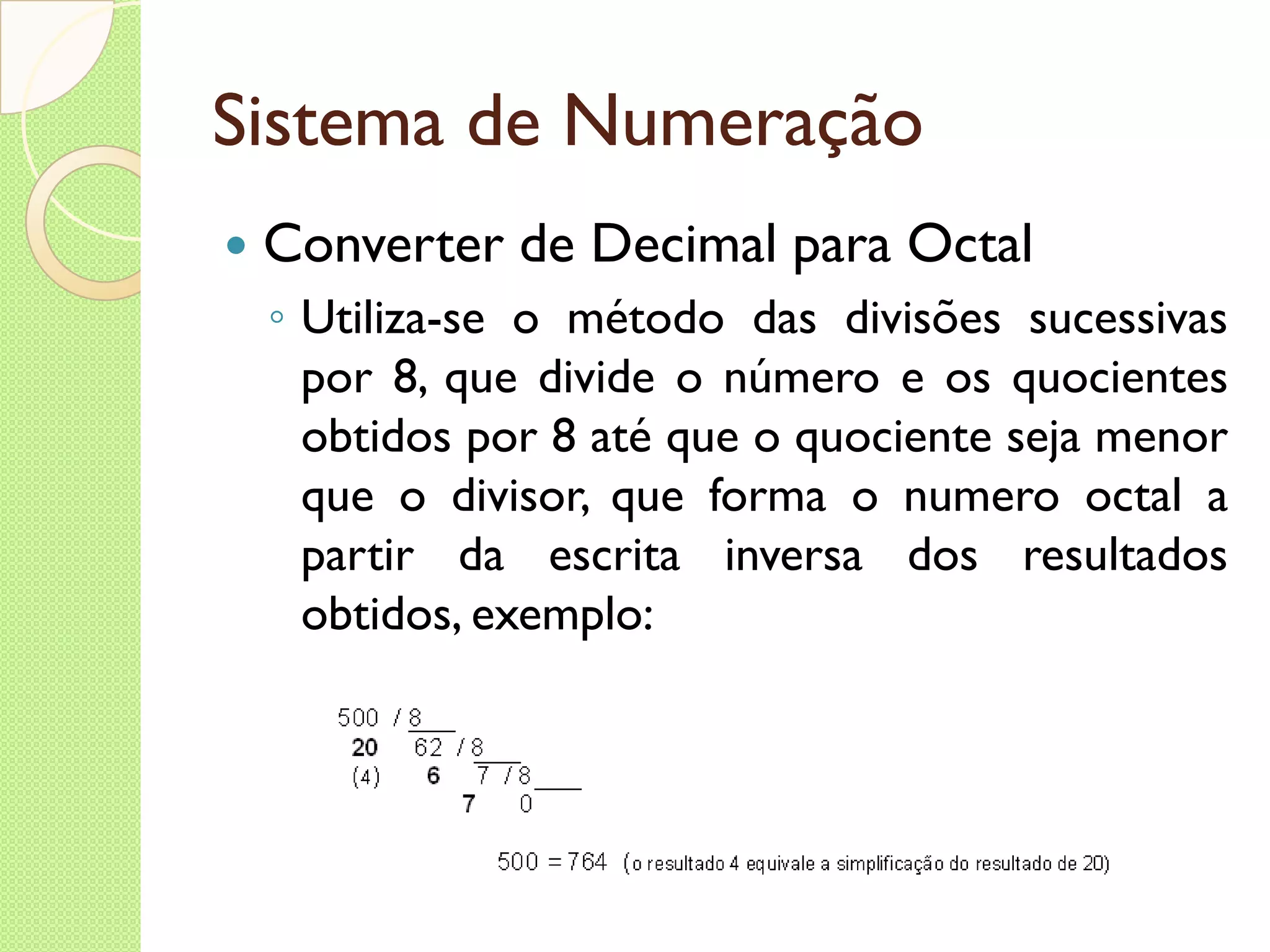 Sistema de Numeração Converter de Decimal para Octal Utiliza-se o método das divisões sucessivas por 8, que divide o número e os quocientes obtidos por 8 até que o quociente seja menor que o divisor, que forma o numero octal a partir da escrita inversa dos resultados obtidos, exemplo: 