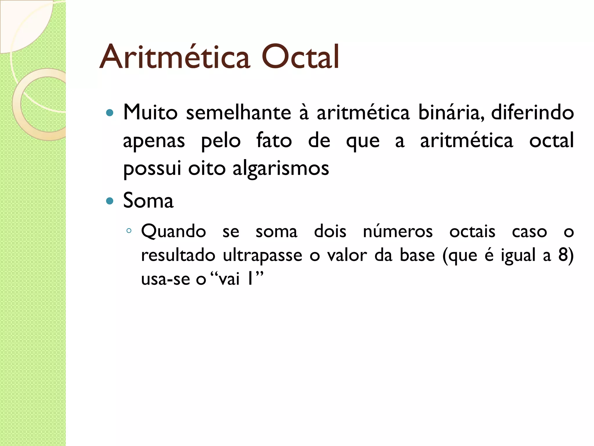 Aritmética Octal Muito semelhante à aritmética binária, diferindo apenas pelo fato de que a aritmética octal possui oito algarismos Soma Quando se soma dois números octais caso o resultado ultrapasse o valor da base (que é igual a 8) usa-se o “vai 1” 