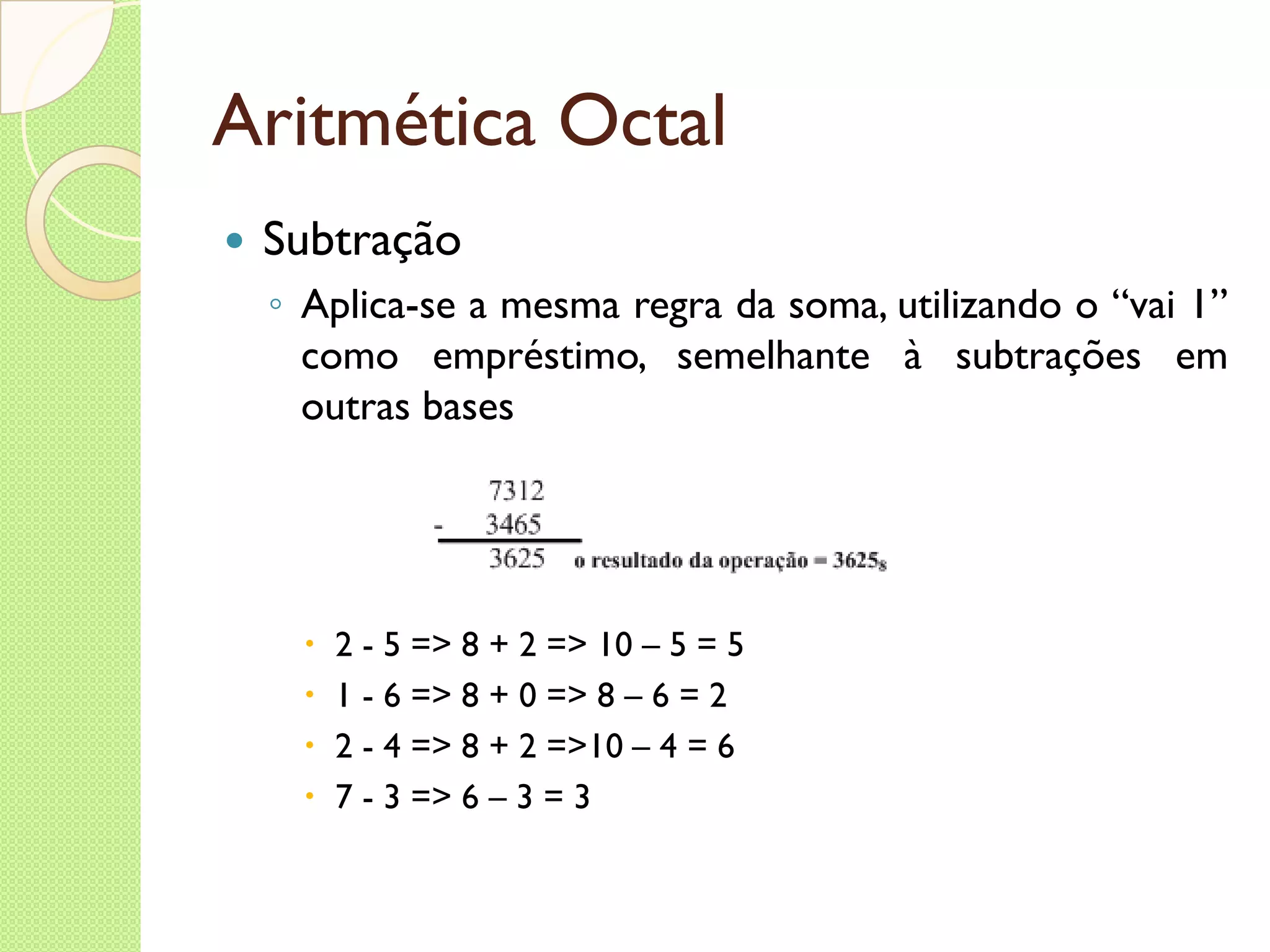 Aritmética Octal Subtração Aplica-se a mesma regra da soma, utilizando o “vai 1” como empréstimo, semelhante à subtrações em outras bases 2 - 5 => 8 + 2 => 10 – 5 = 5 1 - 6 => 8 + 0 => 8 – 6 = 2 2 - 4 => 8 + 2 =>10 – 4 = 6 7 - 3 => 6 – 3 = 3 