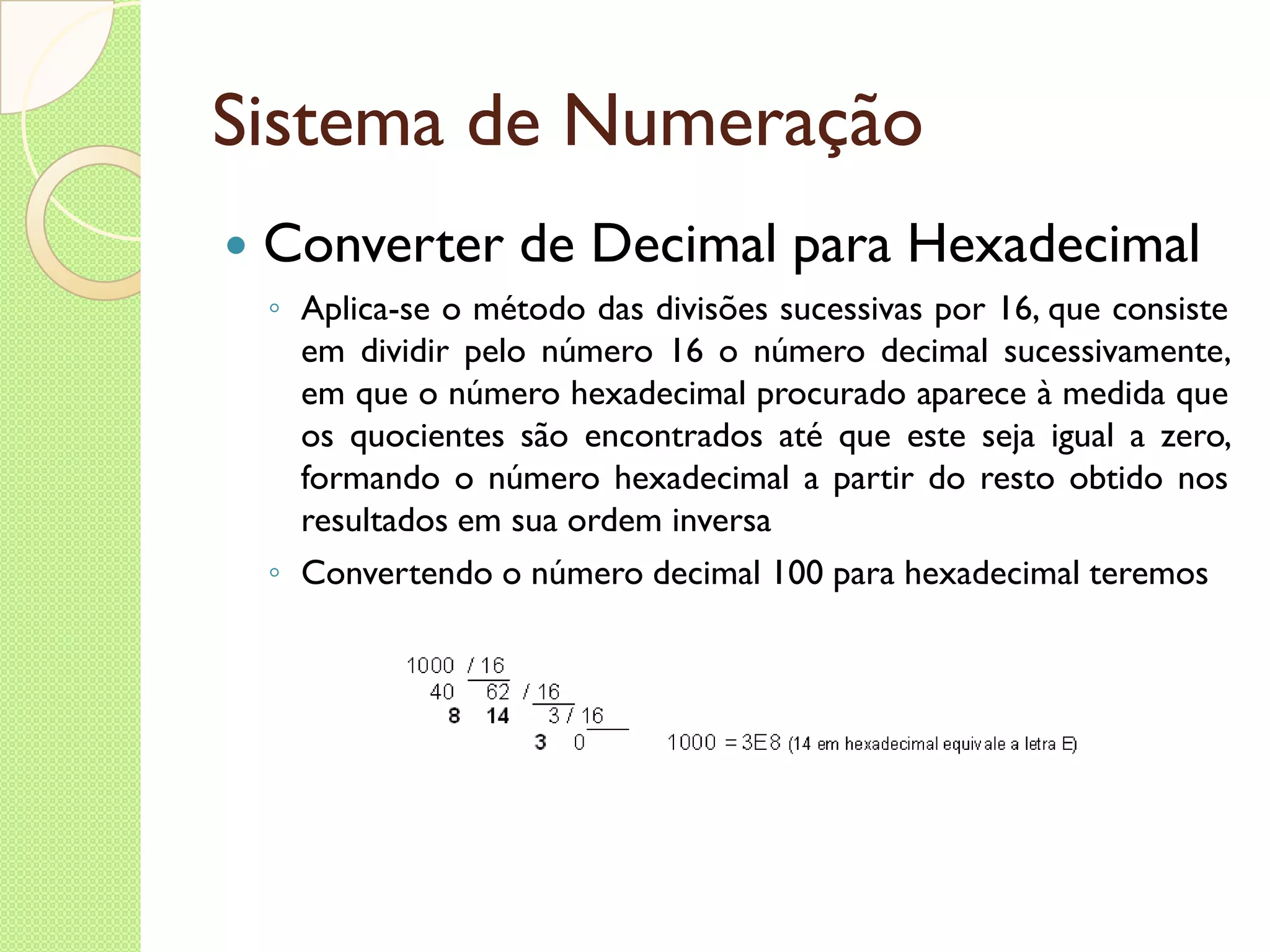 Sistema de Numeração Converter de Decimal para Hexadecimal Aplica-se o método das divisões sucessivas por 16, que consiste em dividir pelo número 16 o número decimal sucessivamente, em que o número hexadecimal procurado aparece à medida que os quocientes são encontrados até que este seja igual a zero, formando o número hexadecimal a partir do resto obtido nos resultados em sua ordem inversa Convertendo o número decimal 100 para hexadecimal teremos 