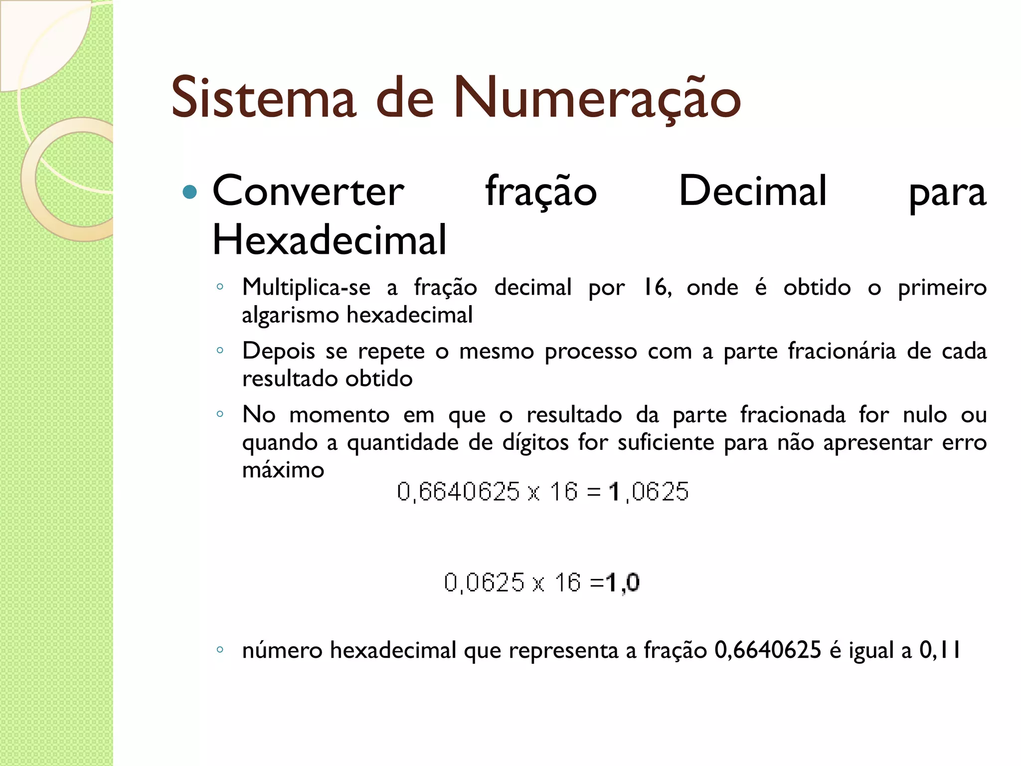 Sistema de Numeração Converter fração Decimal para Hexadecimal Multiplica-se a fração decimal por 16, onde é obtido o primeiro algarismo hexadecimal Depois se repete o mesmo processo com a parte fracionária de cada resultado obtido No momento em que o resultado da parte fracionada for nulo ou quando a quantidade de dígitos for suficiente para não apresentar erro máximo número hexadecimal que representa a fração 0,6640625 é igual a 0,11 
