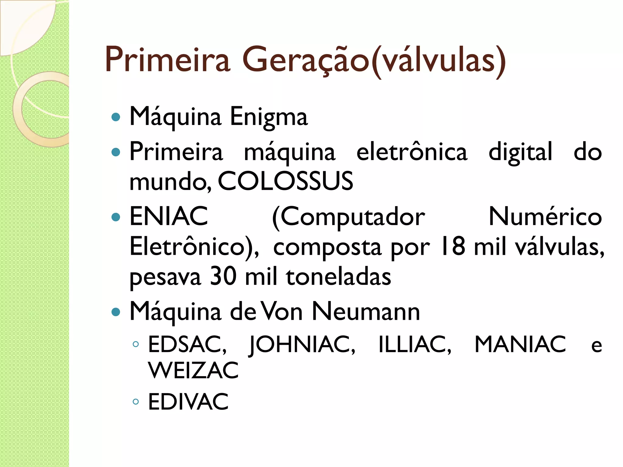 Primeira Geração(válvulas) Máquina Enigma  Primeira máquina eletrônica digital do mundo, COLOSSUS ENIAC (Computador Numérico Eletrônico),  composta por 18 mil válvulas, pesava 30 mil toneladas Máquina de Von Neumann EDSAC, JOHNIAC, ILLIAC, MANIAC e WEIZAC EDIVAC 