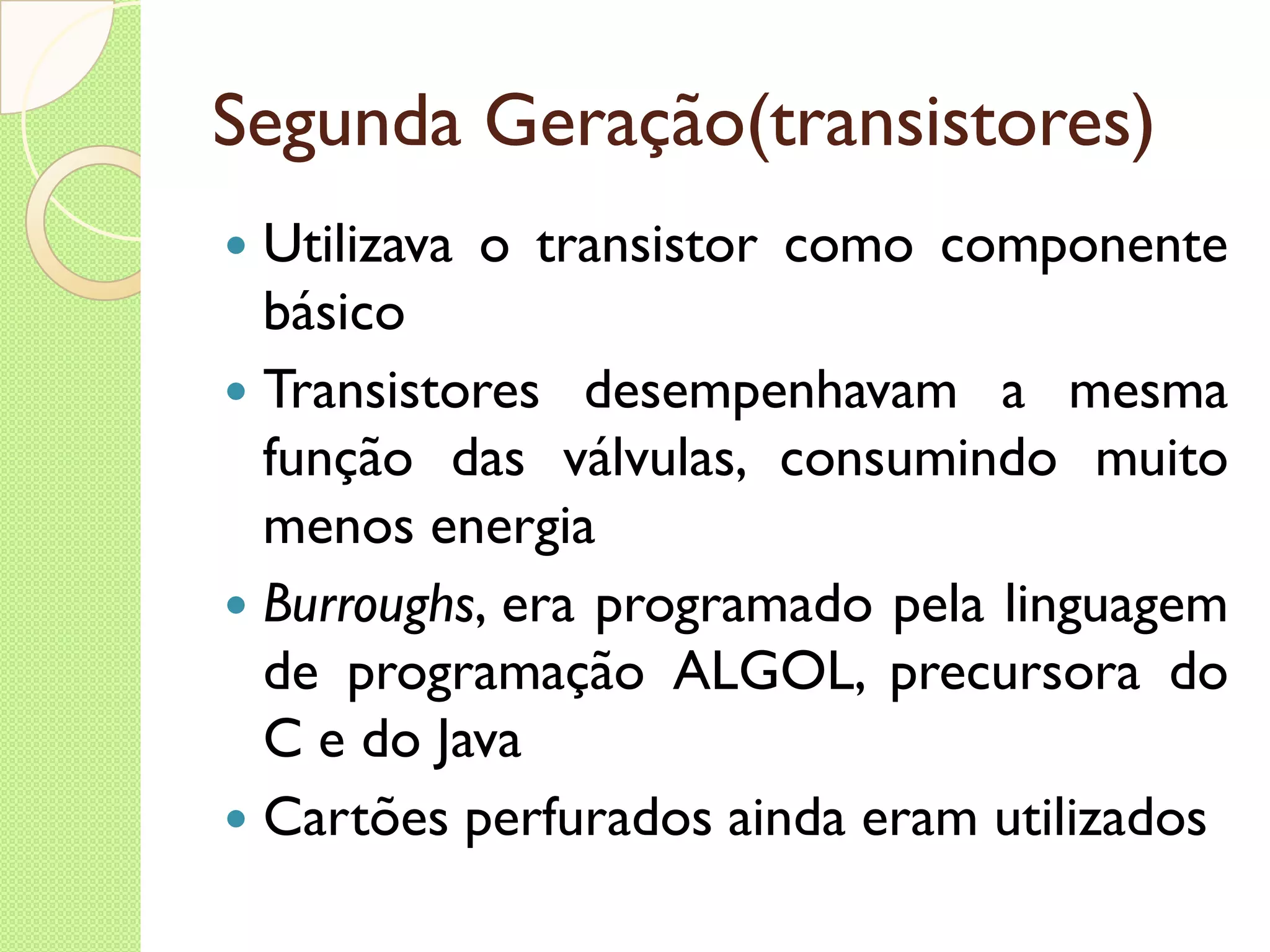 Segunda Geração(transistores) Utilizava o transistor como componente básico Transistores desempenhavam a mesma função das válvulas, consumindo muito menos energia Burroughs , era programado pela linguagem de programação ALGOL, precursora do C e do Java Cartões perfurados ainda eram utilizados 