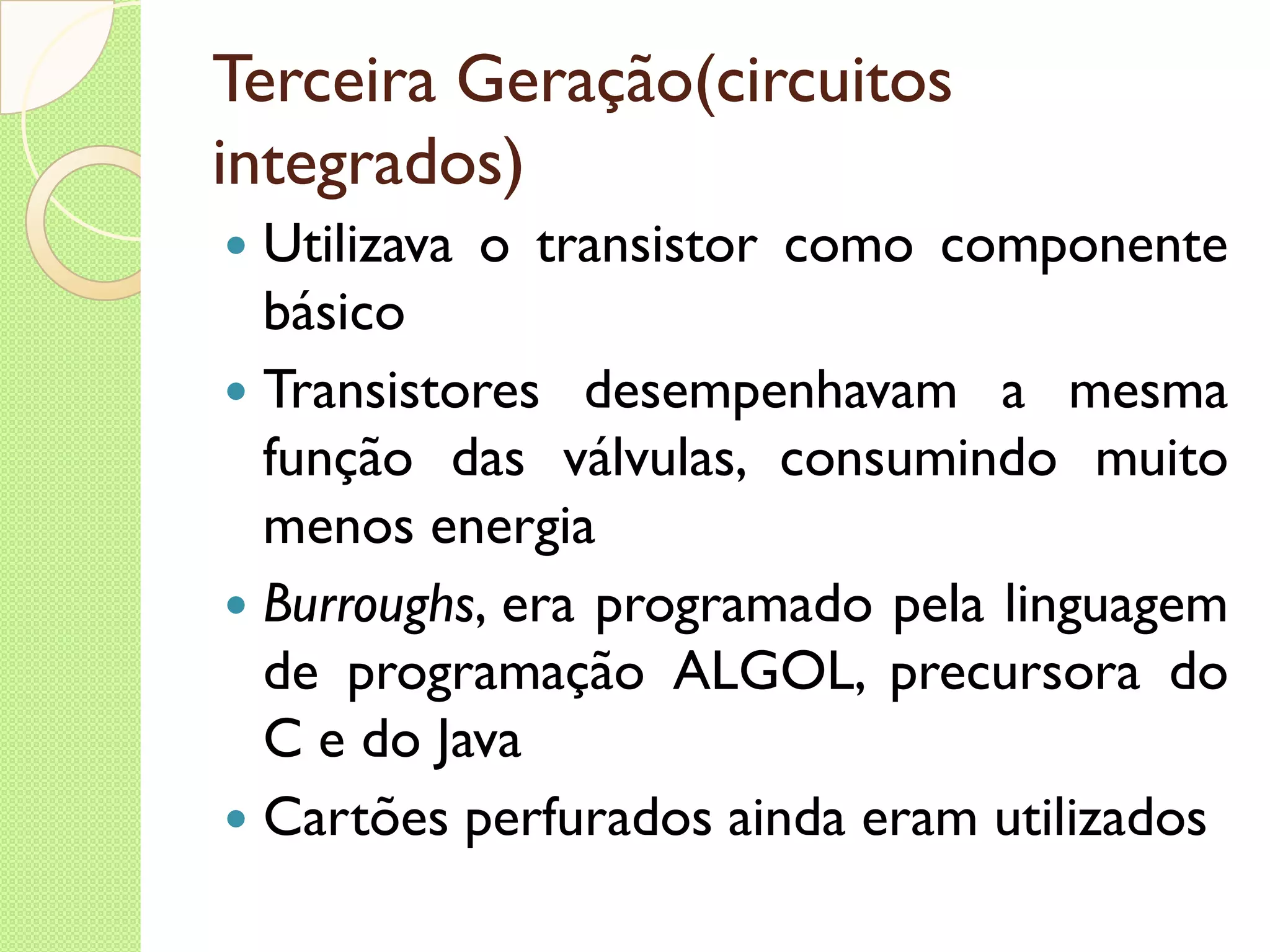 Terceira Geração(circuitos integrados) Utilizava o transistor como componente básico Transistores desempenhavam a mesma função das válvulas, consumindo muito menos energia Burroughs , era programado pela linguagem de programação ALGOL, precursora do C e do Java Cartões perfurados ainda eram utilizados 