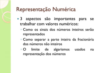 Representação Numérica 3 aspectos são importantes para se trabalhar com valores numéricos: Como os sinais dos números inteiros serão representados Como separar a parte inteira da fracionária dos números não inteiros O limite de algarismos usados na representação dos números 