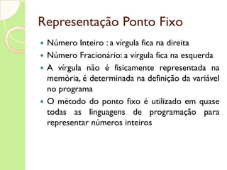 Representação Ponto Fixo Número Inteiro : a vírgula fica na direita Número Fracionário: a vírgula fica na esquerda A vírgula não é fisicamente representada na memória, é determinada na definição da variável no programa O método do ponto fixo é utilizado em quase todas as linguagens de programação para representar números inteiros 