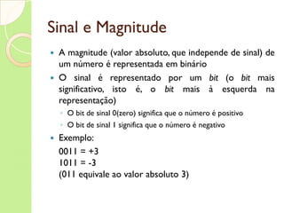 Sinal e Magnitude A magnitude (valor absoluto, que independe de sinal) de um número é representada em binário O sinal   é representado por um  bit  (o  bit  mais significativo, isto é, o  bit  mais à esquerda na representação) O bit de sinal 0(zero) significa que o número é positivo O bit de sinal 1 significa que o número é negativo Exemplo: 0011 = +3  1011 = -3 (011 equivale ao valor absoluto 3) 