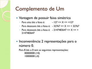 Complemento de Um Utiliza o bit mais à esquerda para o sinal 0(zero) = positivo 1 = negativo Para os números positivos, os N- 1  bits  da direita representam o módulo O simétrico de um número positivo é obtido pelo complemento de todos os seus dígitos (trocando 0 por 1 e vice-versa) incluindo o  bit  de sinal Exemplo, a representação de 10 e de -10 