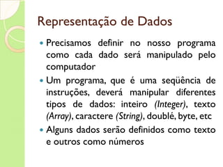Representação de Dados Precisamos definir no nosso programa como cada dado será manipulado pelo computador Um programa, que é uma seqüência de instruções, deverá manipular diferentes tipos de dados: inteiro  (Integer) , texto  (Array) , caractere  (String) , doublé, byte, etc Alguns dados serão definidos como texto e outros como números 