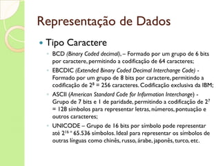 Representação de Dados Tipo Caractere BCD  (Binary Coded decimal) ,  – Formado por um grupo de 6 bits por caractere, permitindo a codificação de 64 caracteres; EBCDIC  (Extended Binary Coded Decimal Interchange Code)  - Formado por um grupo de 8 bits por caractere, permitindo a codificação de 2 8  = 256 caracteres. Codificação exclusiva da IBM; ASCII  ( American Standard Code for Information Interchange )  - Grupo de 7 bits e 1 de paridade, permitindo a codificação de 2 7  = 128 símbolos para representar letras, números, pontuação e outros caracteres; UNICODE – Grupo de 16 bits por símbolo pode representar até 2 16 =  65.536 símbolos. Ideal para representar os símbolos de outras línguas como chinês, russo, árabe, japonês, turco, etc.  