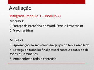 Avaliação
Integrada (modulo 1 + modulo 2)
Módulo 1:
1.Entrega de exercícios de Word, Excel e Powerpoint
2.Provas práticas
Módulo 2:
3. Apresenção do seminário em grupo do tema escolhido
4. Entrega de trabalho final pessoal sobre o conteúdo de
todos os seminários
5. Prova sobre o todo o conteúdo
10
 