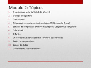 Modulo 2: Tópicos
12
1. A evolução da web: da Web 1.0 à Web 2.0
2. O Blog e a blogosfera
3. O Wordpress
4. Sistemas de gerenciamento de conteúdo (CMS): Joomla, Drupal
5. Serviços de computação em núvem: (Dropbox, Google Drive e SkyDrive)
6. O Facebook
7. O Twitter
8. Criação coletiva: as wikipedias e softwares colaborativos
9. Redes de computadores
10. Bancos de dados
11. O movimento «Software Livre»
 