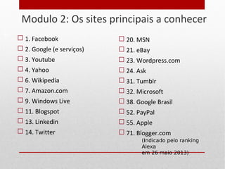 Modulo 2: Os sites principais a conhecer
 1. Facebook
 2. Google (e serviços)
 3. Youtube
 4. Yahoo
 6. Wikipedia
 7. Amazon.com
 9. Windows Live
 11. Blogspot
 13. Linkedin
 14. Twitter
13
 20. MSN
 21. eBay
 23. Wordpress.com
 24. Ask
 31. Tumblr
 32. Microsoft
 38. Google Brasil
 52. PayPal
 55. Apple
 71. Blogger.com
(Indicado pelo ranking
Alexa
em 26 maio 2013)
 
