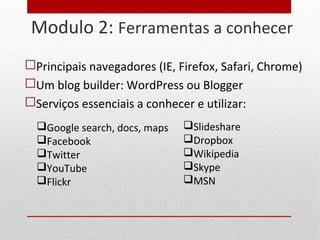 Modulo 2: Ferramentas a conhecer
 Principais navegadores (IE, Firefox, Safari, Chrome)
 Um blog builder: WordPress ou Blogger
 Serviços essenciais a conhecer e utilizar:
15
Google search, docs, maps
Facebook
Twitter
YouTube
Flickr
Slideshare
Dropbox
Wikipedia
Skype
MSN
 