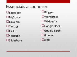 Essenciais a conhecer
 Facebook
 MySpace
 LinkedIn
 Twitter
 Flickr
 YouTube
 Slideshare
 Blogger
 Wordpress
 Wikipedia
 Google Docs
 Google Earth
 iPhone
 iPad
17
 