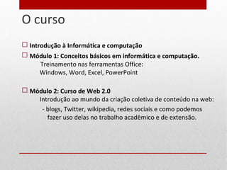 O curso
 Introdução à Informática e computação
 Módulo 1: Conceitos básicos em informática e computação.
Treinamento nas ferramentas Office:
Windows, Word, Excel, PowerPoint
 Módulo 2: Curso de Web 2.0
Introdução ao mundo da criação coletiva de conteúdo na web:
- blogs, Twitter, wikipedia, redes sociais e como podemos
fazer uso delas no trabalho acadêmico e de extensão.
3
 