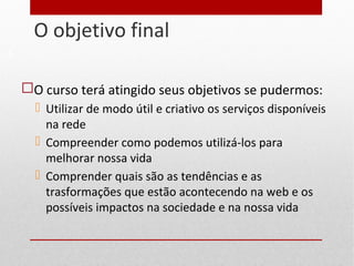 O objetivo final
5
 O curso terá atingido seus objetivos se pudermos:
 Utilizar de modo útil e criativo os serviços disponíveis
na rede
 Compreender como podemos utilizá-los para
melhorar nossa vida
 Comprender quais são as tendências e as
trasformações que estão acontecendo na web e os
possíveis impactos na sociedade e na nossa vida
 