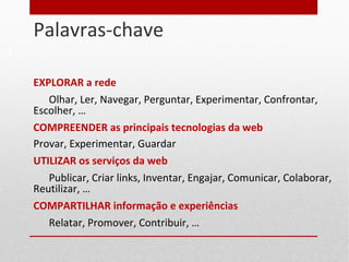Palavras-chave
6
EXPLORAR a rede
Olhar, Ler, Navegar, Perguntar, Experimentar, Confrontar,
Escolher, …
COMPREENDER as principais tecnologias da web
Provar, Experimentar, Guardar
UTILIZAR os serviços da web
Publicar, Criar links, Inventar, Engajar, Comunicar, Colaborar,
Reutilizar, …
COMPARTILHAR informação e experiências
Relatar, Promover, Contribuir, …
 