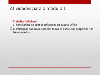 Atividades para o módulo 1
7
 Trabalho individual
a) Familiarizar-se com os softwares do pacote Office
 b) Participar das aulas, fazendo todos os exercicios propostos nos
treinamentos
 