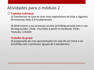 Atividades para o módulo 2
8
 Trabalho individual
a) Familiarizar-se com os sites mais importantes de hoje e algumas
ferramentas Web 2.0 fundamentais
b) desenvolver a sua presença on-line (miniblog pessoal com o uso
do blog builder, Flickr, YouTube) e perfil no facebook, Flickr,
Youtube, LinkedIn
Trabalho de grupo
d) preparação de uma apresentação em aula de um tema a ser
escolhido com o professor (grupo de 3 estudantes)
 