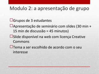 Modulo 2: a apresentação de grupo
 Grupos de 3 estudantes
 Apresentação de seminário com slides (30 min +
15 min de discussão = 45 minutos)
 Slide disponível na web com licença Creative
Commons
 Tema a ser escolhido de acordo com o seu
interesse
9
 