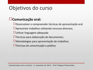 Objetivos do curso
4


    Comunicação oral:
          Desenvolver e compreender técnicas de apresentação oral
          Apresentar trabalhos utilizando recursos diversos;
          Utilizar linguagem adequada
          Técnicas para elaboração de documentos;
          Metodologias para apresentação de trabalhos;
          Técnicas de comunicação e público




    Comunicação oral e escrita – 2. semestre de 2012 – Prof. Maigon Pontuschka
 