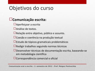 Objetivos do curso
5


    Comunicação escrita:
          Aperfeiçoar a escrita
          Análise de textos.
          Relação entre objetivo, público e assunto.
          Coesão e coerência na produção textual
          Estudo de tópicos gramaticais problemáticos
          Redigir trabalhos seguindo normas técnicas
          Desenvolver técnicas de documentação escrita, baseando-se
           em metodologia científica
          Correspondência comercial e oficial

    Comunicação oral e escrita – 2. semestre de 2012 – Prof. Maigon Pontuschka
 