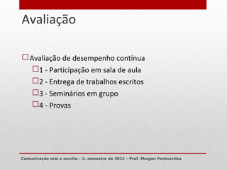 Avaliação
6




     Avaliação de desempenho contínua
       1 - Participação em sala de aula
       2 - Entrega de trabalhos escritos
       3 - Seminários em grupo
       4 - Provas




    Comunicação oral e escrita – 2. semestre de 2012 – Prof. Maigon Pontuschka
 