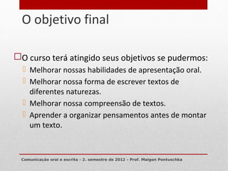 O objetivo final
7




    O curso terá atingido seus objetivos se pudermos:
       Melhorar nossas habilidades de apresentação oral.
       Melhorar nossa forma de escrever textos de
        diferentes naturezas.
       Melhorar nossa compreensão de textos.
       Aprender a organizar pensamentos antes de montar
        um texto.


     Comunicação oral e escrita – 2. semestre de 2012 – Prof. Maigon Pontuschka
 