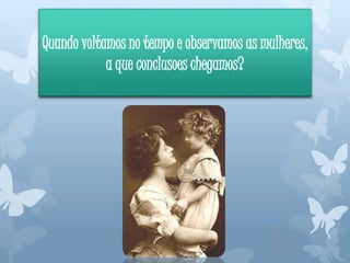 Quando voltamos no tempo e observamos as mulheres,
a que conclusoes chegamos?
 
