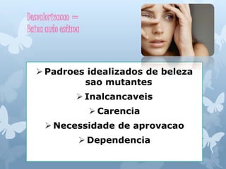 Desvalorizacao =
Baixa auto estima
 Padroes idealizados de beleza
sao mutantes
 Inalcancaveis
 Carencia
 Necessidade de aprovacao
 Dependencia
 