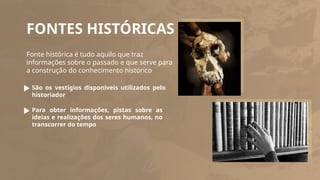 FONTES HISTÓRICAS
Fonte histórica é tudo aquilo que traz
informações sobre o passado e que serve para
a construção do conhecimento histórico
São os vestígios disponíveis utilizados pelo
historiador
Para obter informações, pistas sobre as
ideias e realizações dos seres humanos, no
transcorrer do tempo
 