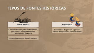 TIPOS DE FONTES HISTÓRICAS
É a mais utilizada pelos historiadores,
pois facilita a compreensão do
pensamento da época
Fonte Escrita
Livros, documentos, jornais, revistas
Transmitida de geração a geração
através de costumes, contos e lendas
Fonte Oral
 