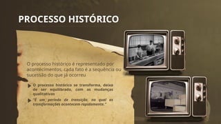 PROCESSO HISTÓRICO
O processo histórico é representado por
acontecimentos, cada fato é a sequência ou
sucessão do que já ocorreu
O processo histórico se transforma, deixa
de ser equilibrado, com as mudanças
qualitativas
“É um período de transição, no qual as
transformações acontecem rapidamente.”
 