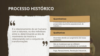 Ocorridas devido ao surgimento de novas
condições
Qualitativas
São as mudanças que se refletem
imediatamente na totalidade da sociedade
Fogo, Renascimento, Revolução Industrial...
Provocadas pelo aumento dos volumes e
proporções (aumento populacional, de
cidades...)
Quantitativas
PROCESSO HISTÓRICO
É o relacionamento do ser humano
com a natureza, ou dos indivíduos
entre si, determinando as leis de
movimento da história e
relacionando com o conjunto de
transformações
 