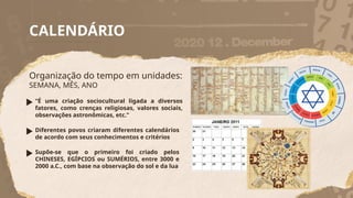 CALENDÁRIO
Organização do tempo em unidades:
SEMANA, MÊS, ANO
“É uma criação sociocultural ligada a diversos
fatores, como crenças religiosas, valores sociais,
observações astronômicas, etc.”
Diferentes povos criaram diferentes calendários
de acordo com seus conhecimentos e critérios
Supõe-se que o primeiro foi criado pelos
CHINESES, EGÍPCIOS ou SUMÉRIOS, entre 3000 e
2000 a.C., com base na observação do sol e da lua
 