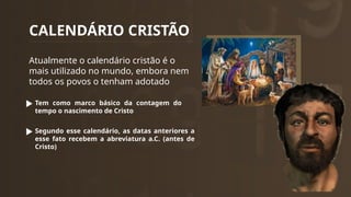 CALENDÁRIO CRISTÃO
Atualmente o calendário cristão é o
mais utilizado no mundo, embora nem
todos os povos o tenham adotado
Tem como marco básico da contagem do
tempo o nascimento de Cristo
Segundo esse calendário, as datas anteriores a
esse fato recebem a abreviatura a.C. (antes de
Cristo)
 