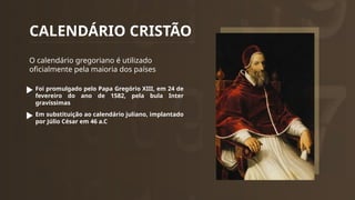CALENDÁRIO CRISTÃO
O calendário gregoriano é utilizado
oficialmente pela maioria dos países
Foi promulgado pelo Papa Gregório XIII, em 24 de
fevereiro do ano de 1582, pela bula Inter
gravíssimas
Em substituição ao calendário juliano, implantado
por Júlio César em 46 a.C
 