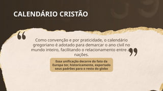 CALENDÁRIO CRISTÃO
Como convenção e por praticidade, o calendário
gregoriano é adotado para demarcar o ano civil no
mundo inteiro, facilitando o relacionamento entre as
nações.
Essa unificação decorre do fato da
Europa ter, historicamente, exportado
seus padrões para o resto do globo
 