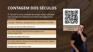 CONTAGEM DOS SÉCULOS
Contagem dos
Séculos
O “século” é uma unidade de tempo muito utilizada
nos estudos da história e se indica em algarismos
romanos
Exemplo: De 1401 até 1500 é SÉCULO XV
1 século = 100 anos, começando do 1 e terminando no ZERO
Exemplo: Ano 2000 é SÉCULO XX
Se os dois últimos números forem iguais a zero,
DEIXA COMO ESTÁ
Exemplo: Ano 1789 é SECULO XVIII
Se os dois últimos números forem diferentes de zero, SOMA 1
ao número de centenas
 
