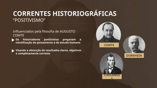 CORRENTES HISTORIOGRÁFICAS
“POSITIVISMO”
Influenciados pela filosofia de AUGUSTO
COMTE
Os historiadores positivistas pregavam a
cientifização do pensamento e do estudo humano
Visando a obtenção de resultados claros, objetivos
e completamente corretos
COMTE
DURKHEIN
COULANGE
S
 