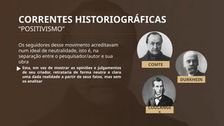 CORRENTES HISTORIOGRÁFICAS
“POSITIVISMO”
Os seguidores desse movimento acreditavam
num ideal de neutralidade, isto é, na
separação entre o pesquisador/autor e sua
obra
Esta, em vez de mostrar as opiniões e julgamentos
de seu criador, retrataria de forma neutra e clara
uma dada realidade a partir de seus fatos, mas sem
os analisar
COMTE
DURKHEIN
COULANGE
S
 