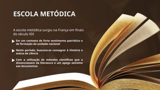 ESCOLA METÓDICA
A escola metódica surgiu na França em finais
do século XIX
Em um contexto de forte sentimento patriótico e
de formação da unidade nacional
Neste período, buscava-se consagrar à História o
status de ciência
Com a utilização de métodos científicos que a
distanciassem da literatura e um apego extremo
aos documentos
 