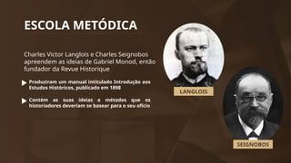 ESCOLA METÓDICA
Charles Victor Langlois e Charles Seignobos
apreendem as ideias de Gabriel Monod, então
fundador da Revue Historique
Produziram um manual intitulado Introdução aos
Estudos Históricos, publicado em 1898
Contém as suas ideias e métodos que os
historiadores deveriam se basear para o seu ofício
LANGLOIS
SEIGNOBOS
 