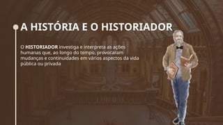 A HISTÓRIA E O HISTORIADOR
O HISTORIADOR investiga e interpreta as ações
humanas que, ao longo do tempo, provocaram
mudanças e continuidades em vários aspectos da vida
pública ou privada
 