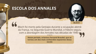 ESCOLA DOS ANNALES
Bloch foi morto pela Gestapo durante a ocupação alemã
da França, na Segunda Guerra Mundial, e Febvre seguiu
com a abordagem dos Annales nas décadas de 1940 e
1950
Nesse período, orientou Fernand Braudel, que se
tornou um dos mais conhecidos expoentes dessa
escola
BLOCH
 