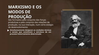 MARXISMO E OS
MODOS DE
PRODUÇÃO
São formados pelo conjunto das forças
produtivas e pelo conjunto das relações de
produção, na sua interação, num certo estágio
de desenvolvimento
Simultaneamente designam as condições técnicas
e sociais que constituem a estrutura de um
processo historicamente determinado
 
