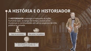 A HISTÓRIA E O HISTORIADOR
O HISTORIADOR investiga e interpreta as ações
humanas que, ao longo do tempo, provocaram
mudanças e continuidades em vários aspectos da vida
pública ou privada
Seja na economia Nas artes, na política
No pensamento, nas formas de
ver e sentir o mundo, no
cotidiano
 