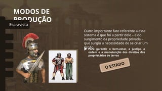 MODOS DE
PRODUÇÃO
Outro importante fato referente a esse
sistema é que foi a partir dele – e do
surgimento da propriedade privada –
que surgiu a necessidade de se criar um
órgão
Para garantir o bem-estar, a justiça, a
ordem e a manutenção dos direitos dos
proprietários de terras
Escravista
omunal Primitivo
Asiático
Feudal
Capitalista
Socialista
O ESTADO
 