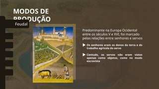 MODOS DE
PRODUÇÃO
Predominante na Europa Ocidental
entre os séculos V e XVI, foi marcado
pelas relações entre senhores e servos
Os senhores eram os donos da terra e do
trabalho agrícola do servo
Feudal
omunal Primitivo
Asiático
Escravista
Capitalista
Socialista
Contudo, os servos não eram vistos
apenas como objetos, como no modo
escravista
 